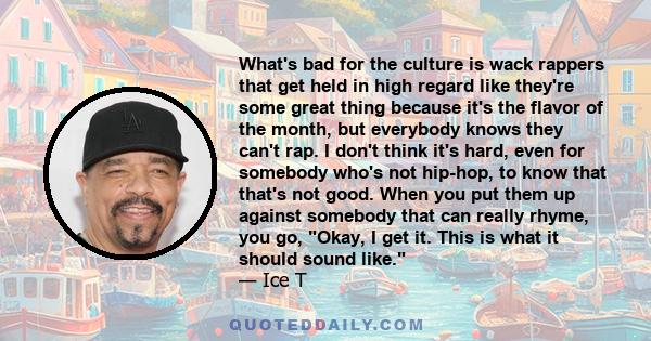 What's bad for the culture is wack rappers that get held in high regard like they're some great thing because it's the flavor of the month, but everybody knows they can't rap. I don't think it's hard, even for somebody