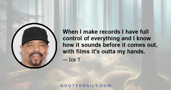 When I make records I have full control of everything and I know how it sounds before it comes out, with films it's outta my hands.