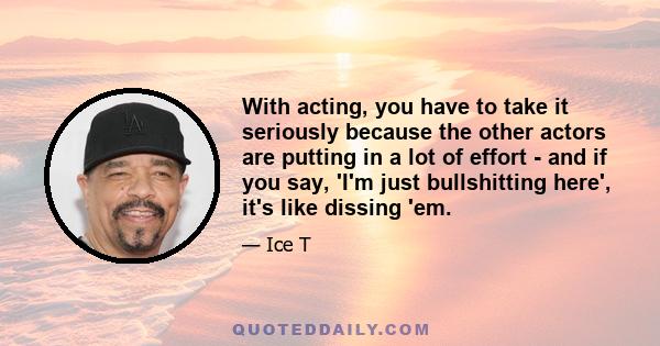 With acting, you have to take it seriously because the other actors are putting in a lot of effort - and if you say, 'I'm just bullshitting here', it's like dissing 'em.