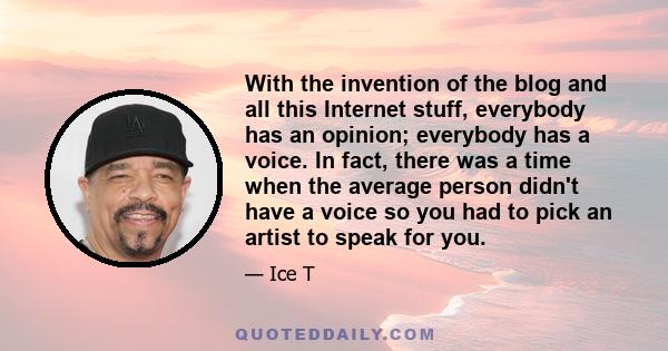 With the invention of the blog and all this Internet stuff, everybody has an opinion; everybody has a voice. In fact, there was a time when the average person didn't have a voice so you had to pick an artist to speak