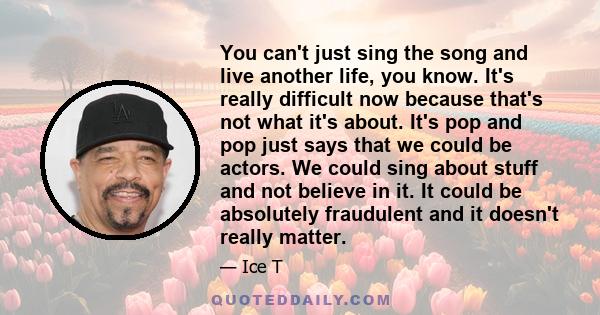 You can't just sing the song and live another life, you know. It's really difficult now because that's not what it's about. It's pop and pop just says that we could be actors. We could sing about stuff and not believe