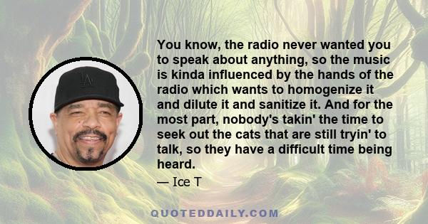 You know, the radio never wanted you to speak about anything, so the music is kinda influenced by the hands of the radio which wants to homogenize it and dilute it and sanitize it. And for the most part, nobody's takin' 