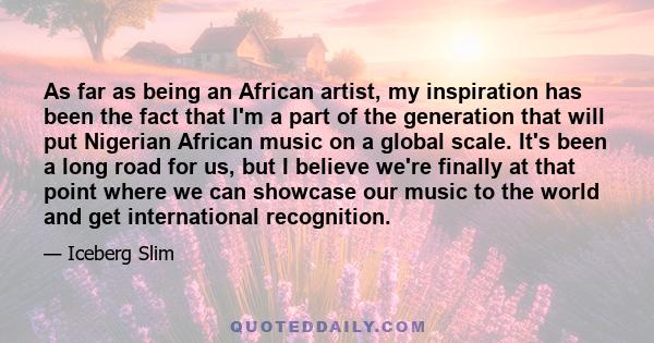 As far as being an African artist, my inspiration has been the fact that I'm a part of the generation that will put Nigerian African music on a global scale. It's been a long road for us, but I believe we're finally at