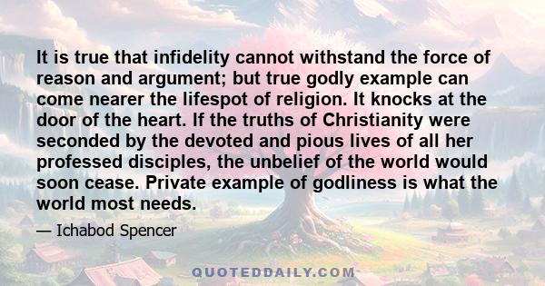 It is true that infidelity cannot withstand the force of reason and argument; but true godly example can come nearer the lifespot of religion. It knocks at the door of the heart. If the truths of Christianity were