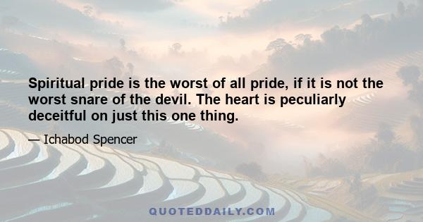 Spiritual pride is the worst of all pride, if it is not the worst snare of the devil. The heart is peculiarly deceitful on just this one thing.