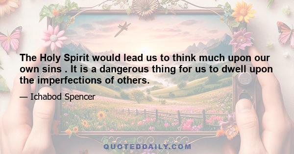 The Holy Spirit would lead us to think much upon our own sins . It is a dangerous thing for us to dwell upon the imperfections of others.