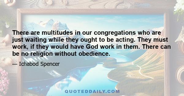 There are multitudes in our congregations who are just waiting while they ought to be acting. They must work, if they would have God work in them. There can be no religion without obedience.