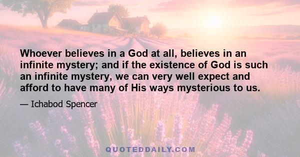 Whoever believes in a God at all, believes in an infinite mystery; and if the existence of God is such an infinite mystery, we can very well expect and afford to have many of His ways mysterious to us.