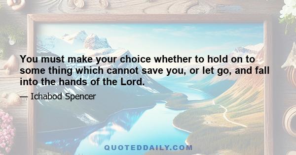 You must make your choice whether to hold on to some thing which cannot save you, or let go, and fall into the hands of the Lord.