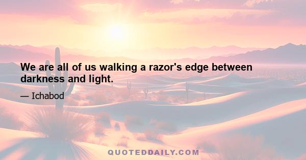 We are all of us walking a razor's edge between darkness and light.