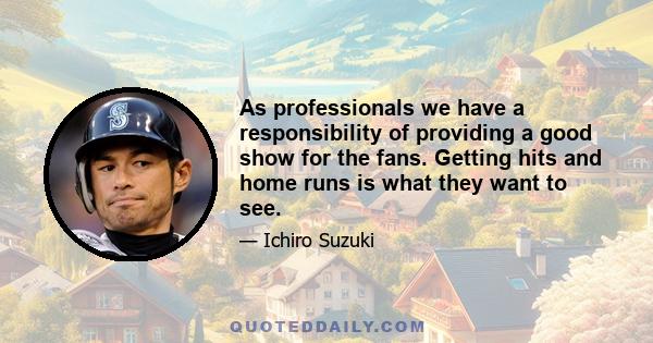 As professionals we have a responsibility of providing a good show for the fans. Getting hits and home runs is what they want to see.