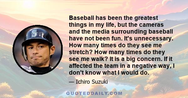 Baseball has been the greatest things in my life, but the cameras and the media surrounding baseball have not been fun. It's unnecessary. How many times do they see me stretch? How many times do they see me walk? It is