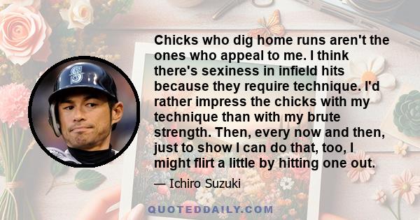 Chicks who dig home runs aren't the ones who appeal to me. I think there's sexiness in infield hits because they require technique. I'd rather impress the chicks with my technique than with my brute strength. Then,