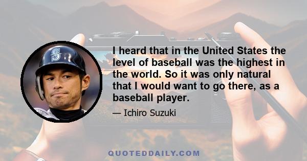 I heard that in the United States the level of baseball was the highest in the world. So it was only natural that I would want to go there, as a baseball player.