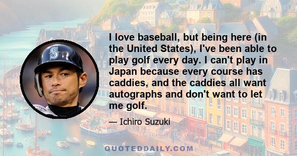 I love baseball, but being here (in the United States), I've been able to play golf every day. I can't play in Japan because every course has caddies, and the caddies all want autographs and don't want to let me golf.