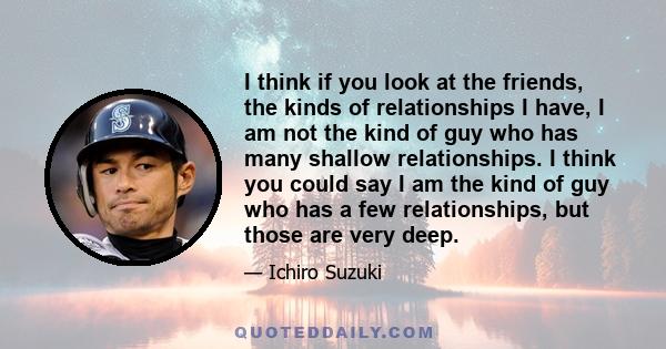 I think if you look at the friends, the kinds of relationships I have, I am not the kind of guy who has many shallow relationships. I think you could say I am the kind of guy who has a few relationships, but those are