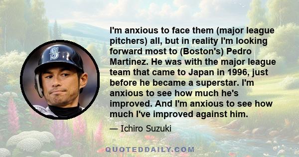 I'm anxious to face them (major league pitchers) all, but in reality I'm looking forward most to (Boston's) Pedro Martinez. He was with the major league team that came to Japan in 1996, just before he became a