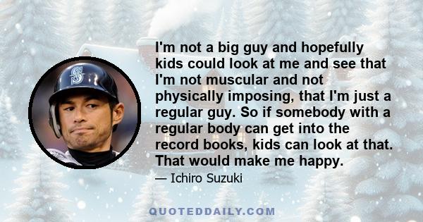 I'm not a big guy and hopefully kids could look at me and see that I'm not muscular and not physically imposing, that I'm just a regular guy. So if somebody with a regular body can get into the record books, kids can