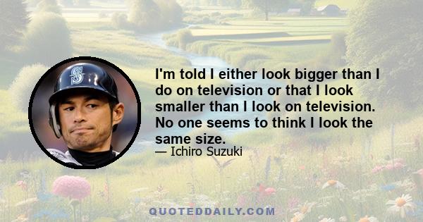 I'm told I either look bigger than I do on television or that I look smaller than I look on television. No one seems to think I look the same size.