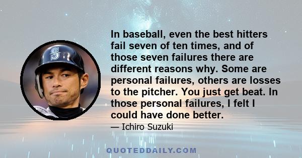 In baseball, even the best hitters fail seven of ten times, and of those seven failures there are different reasons why. Some are personal failures, others are losses to the pitcher. You just get beat. In those personal 