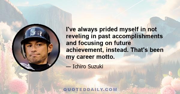 I've always prided myself in not reveling in past accomplishments and focusing on future achievement, instead. That's been my career motto.