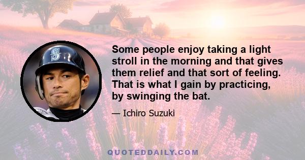 Some people enjoy taking a light stroll in the morning and that gives them relief and that sort of feeling. That is what I gain by practicing, by swinging the bat.