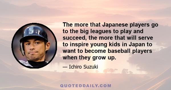 The more that Japanese players go to the big leagues to play and succeed, the more that will serve to inspire young kids in Japan to want to become baseball players when they grow up.