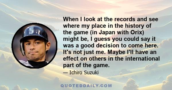 When I look at the records and see where my place in the history of the game (in Japan with Orix) might be, I guess you could say it was a good decision to come here. It's not just me. Maybe I'll have an effect on