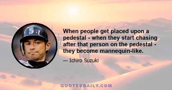 When people get placed upon a pedestal - when they start chasing after that person on the pedestal - they become mannequin-like.