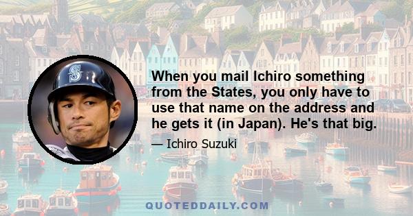 When you mail Ichiro something from the States, you only have to use that name on the address and he gets it (in Japan). He's that big.