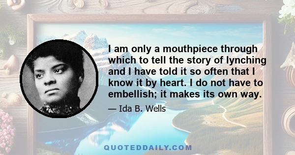 I am only a mouthpiece through which to tell the story of lynching and I have told it so often that I know it by heart. I do not have to embellish; it makes its own way.