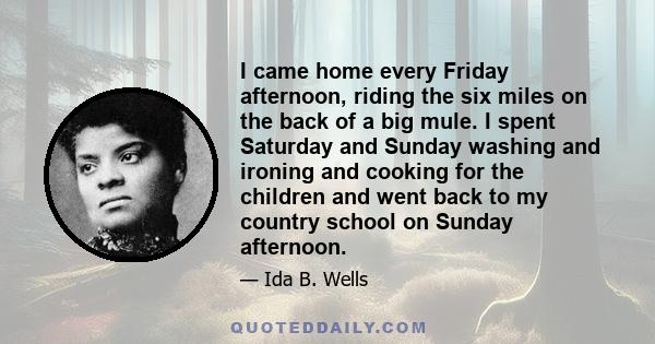 I came home every Friday afternoon, riding the six miles on the back of a big mule. I spent Saturday and Sunday washing and ironing and cooking for the children and went back to my country school on Sunday afternoon.