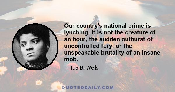 Our country's national crime is lynching. It is not the creature of an hour, the sudden outburst of uncontrolled fury, or the unspeakable brutality of an insane mob.