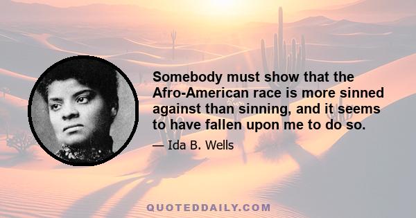 Somebody must show that the Afro-American race is more sinned against than sinning, and it seems to have fallen upon me to do so.