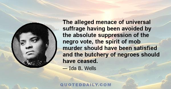 The alleged menace of universal suffrage having been avoided by the absolute suppression of the negro vote, the spirit of mob murder should have been satisfied and the butchery of negroes should have ceased.