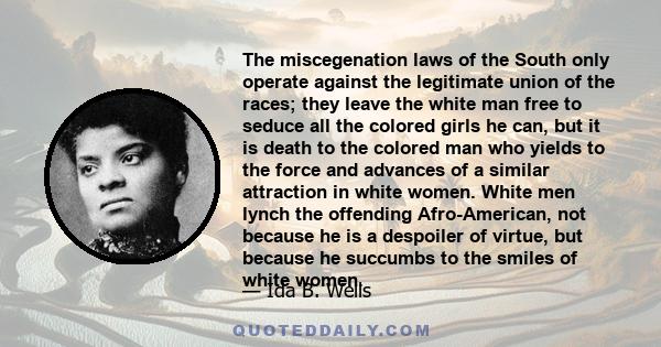 The miscegenation laws of the South only operate against the legitimate union of the races; they leave the white man free to seduce all the colored girls he can, but it is death to the colored man who yields to the