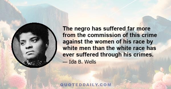 The negro has suffered far more from the commission of this crime against the women of his race by white men than the white race has ever suffered through his crimes.