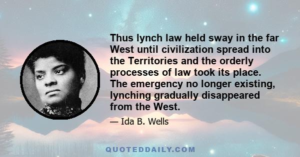 Thus lynch law held sway in the far West until civilization spread into the Territories and the orderly processes of law took its place. The emergency no longer existing, lynching gradually disappeared from the West.