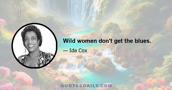 Wild women don't get the blues.