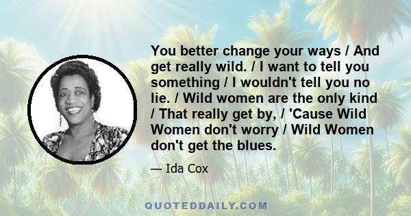 You better change your ways / And get really wild. / I want to tell you something / I wouldn't tell you no lie. / Wild women are the only kind / That really get by, / 'Cause Wild Women don't worry / Wild Women don't get 