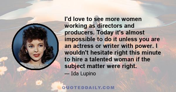 I'd love to see more women working as directors and producers. Today it's almost impossible to do it unless you are an actress or writer with power. I wouldn't hesitate right this minute to hire a talented woman if the