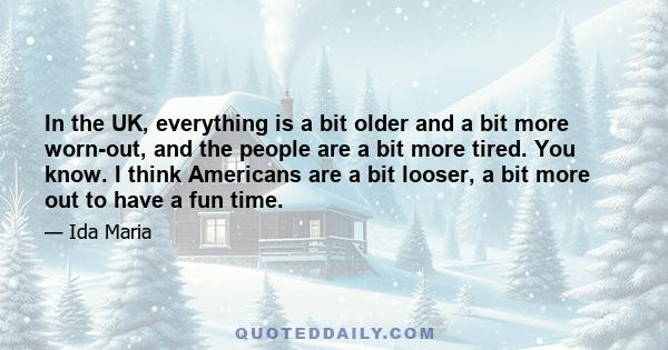 In the UK, everything is a bit older and a bit more worn-out, and the people are a bit more tired. You know. I think Americans are a bit looser, a bit more out to have a fun time.