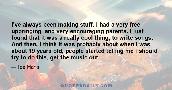 I've always been making stuff. I had a very free upbringing, and very encouraging parents. I just found that it was a really cool thing, to write songs. And then, I think it was probably about when I was about 19 years