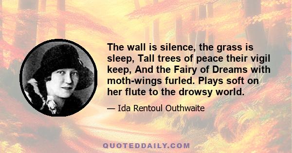 The wall is silence, the grass is sleep, Tall trees of peace their vigil keep, And the Fairy of Dreams with moth-wings furled. Plays soft on her flute to the drowsy world.