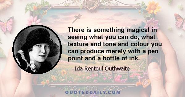 There is something magical in seeing what you can do, what texture and tone and colour you can produce merely with a pen point and a bottle of ink.