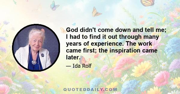 God didn't come down and tell me; I had to find it out through many years of experience. The work came first; the inspiration came later.