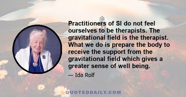 Practitioners of SI do not feel ourselves to be therapists. The gravitational field is the therapist. What we do is prepare the body to receive the support from the gravitational field which gives a greater sense of