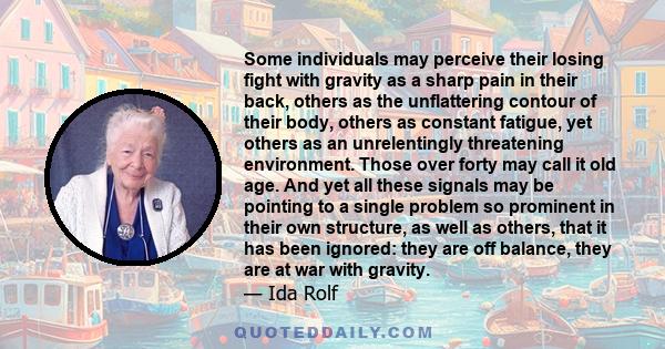 Some individuals may perceive their losing fight with gravity as a sharp pain in their back, others as the unflattering contour of their body, others as constant fatigue, yet others as an unrelentingly threatening