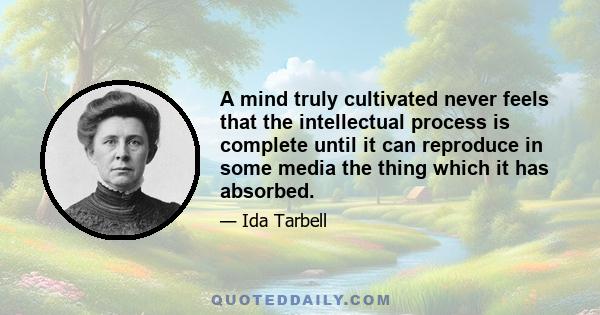 A mind truly cultivated never feels that the intellectual process is complete until it can reproduce in some media the thing which it has absorbed.