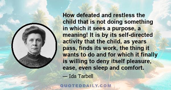 How defeated and restless the child that is not doing something in which it sees a purpose, a meaning! It is by its self-directed activity that the child, as years pass, finds its work, the thing it wants to do and for